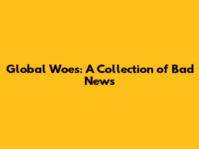 Global Woes: A Collection of Bad News