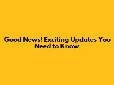 Good News! Exciting Updates You Need to Know