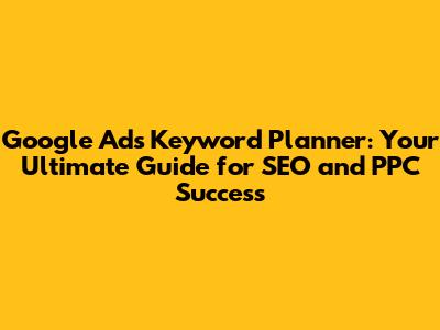 Google Ads Keyword Planner: Your Ultimate Guide for SEO and PPC Success