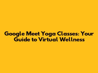 Google Meet Yoga Classes: Your Guide to Virtual Wellness