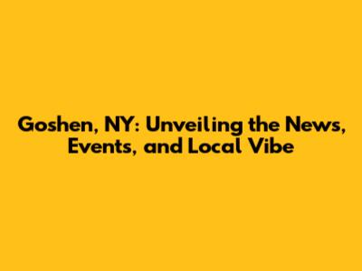 Goshen, NY: Unveiling the News, Events, and Local Vibe
