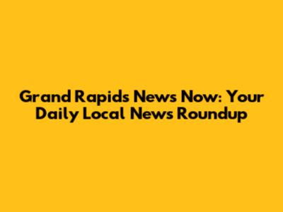 Grand Rapids News Now: Your Daily Local News Roundup