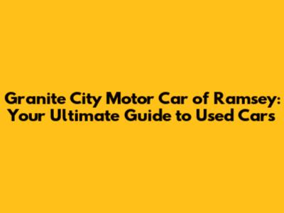 Granite City Motor Car of Ramsey: Your Ultimate Guide to Used Cars