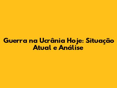 Guerra na Ucrânia Hoje: Situação Atual e Análise
