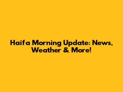 Haifa Morning Update: News, Weather & More!