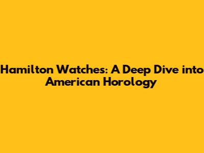 Hamilton Watches: A Deep Dive into American Horology