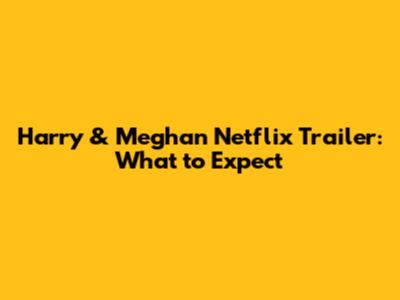 Harry & Meghan Netflix Trailer: What to Expect