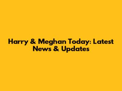 Harry & Meghan Today: Latest News & Updates