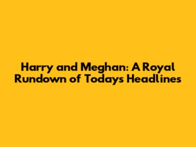 Harry and Meghan: A Royal Rundown of Today's Headlines