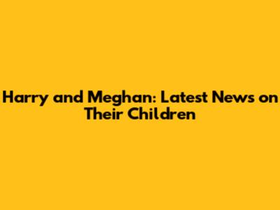 Harry and Meghan: Latest News on Their Children