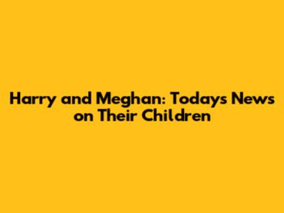 Harry and Meghan: Today's News on Their Children