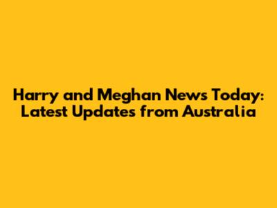 Harry and Meghan News Today: Latest Updates from Australia