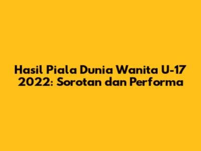 Hasil Piala Dunia Wanita U-17 2022: Sorotan dan Performa