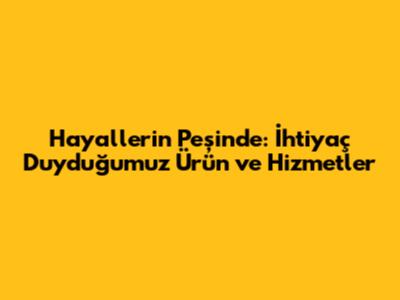 Hayallerin Peşinde: İhtiyaç Duyduğumuz Ürün ve Hizmetler