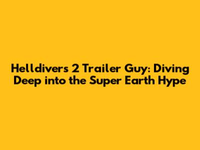 Helldivers 2 Trailer Guy: Diving Deep into the Super Earth Hype