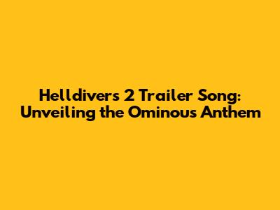 Helldivers 2 Trailer Song: Unveiling the Ominous Anthem