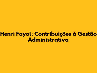 Henri Fayol: Contribuições à Gestão Administrativa