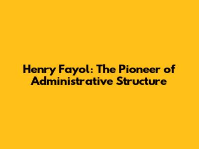 Henry Fayol: The Pioneer of Administrative Structure
