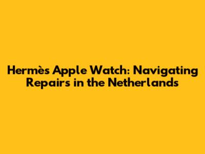 Hermès Apple Watch: Navigating Repairs in the Netherlands
