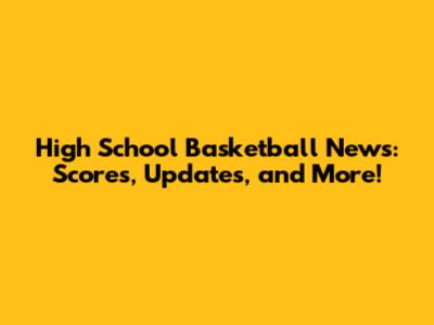 High School Basketball News: Scores, Updates, and More!