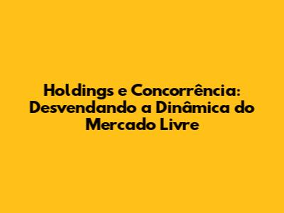 Holdings e Concorrência: Desvendando a Dinâmica do Mercado Livre