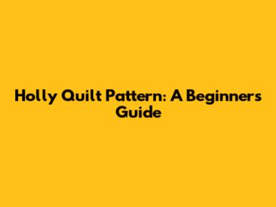 Holly Quilt Pattern: A Beginner's Guide