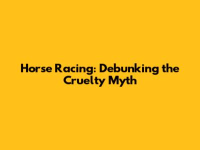 Horse Racing: Debunking the Cruelty Myth
