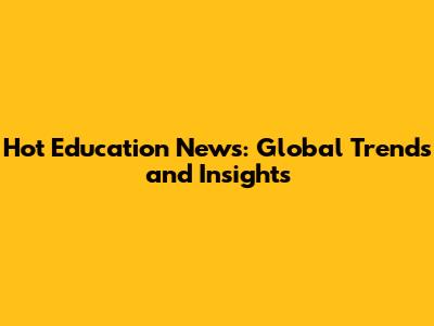Hot Education News: Global Trends and Insights