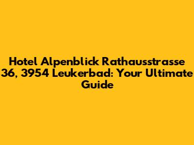 Hotel Alpenblick Rathausstrasse 36, 3954 Leukerbad: Your Ultimate Guide