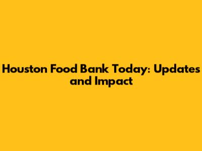 Houston Food Bank Today: Updates and Impact