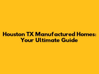 Houston TX Manufactured Homes: Your Ultimate Guide