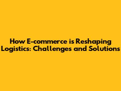 How E-commerce is Reshaping Logistics: Challenges and Solutions