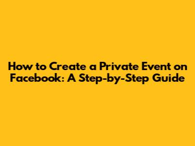 How to Create a Private Event on Facebook: A Step-by-Step Guide