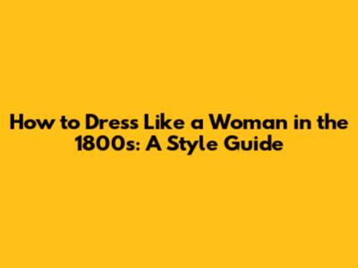 How to Dress Like a Woman in the 1800s: A Style Guide