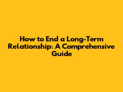 How to End a Long-Term Relationship: A Comprehensive Guide