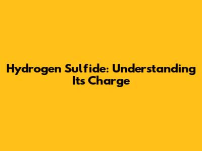 Hydrogen Sulfide: Understanding Its Charge