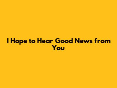I Hope to Hear Good News from You