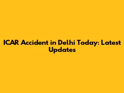 ICAR Accident in Delhi Today: Latest Updates