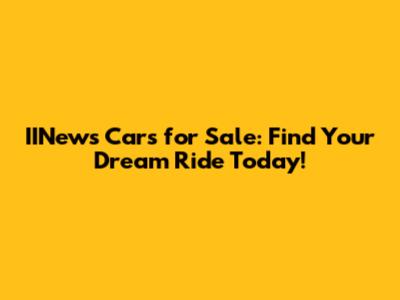 IINews Cars for Sale: Find Your Dream Ride Today!