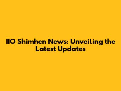 IIO Shimhen News: Unveiling the Latest Updates