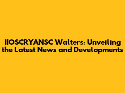 IIOSCRYANSC Walters: Unveiling the Latest News and Developments