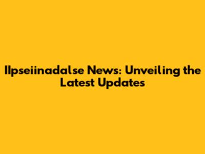 IIpseiinadalse News: Unveiling the Latest Updates