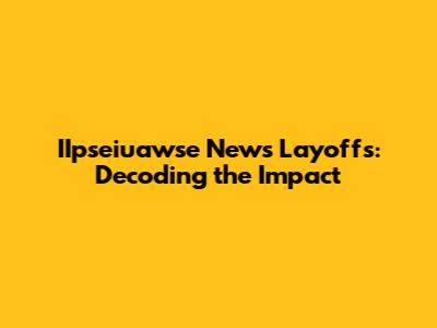 IIpseiuawse News Layoffs: Decoding the Impact