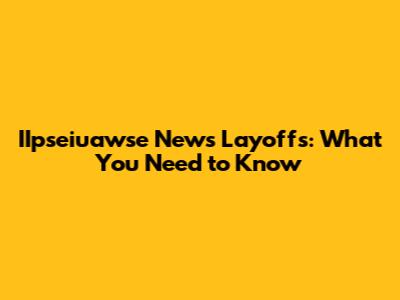 IIpseiuawse News Layoffs: What You Need to Know