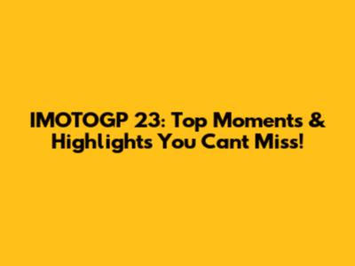 IMOTOGP 23: Top Moments & Highlights You Can't Miss!