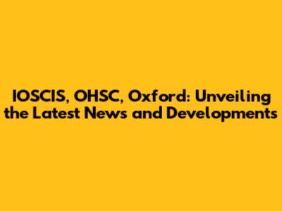 IOSCIS, OHSC, Oxford: Unveiling the Latest News and Developments