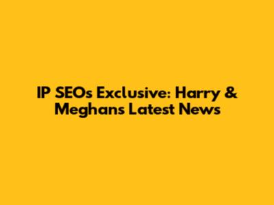 IP SEO's Exclusive: Harry & Meghan's Latest News