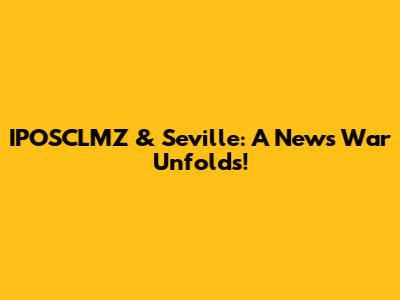 IPOSCLMZ & Seville: A News War Unfolds!