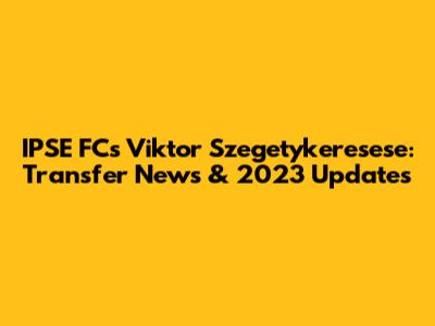 IPSE FC's Viktor Szegetykeresese: Transfer News & 2023 Updates