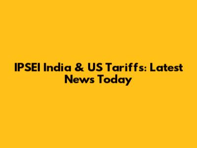 IPSEI India & US Tariffs: Latest News Today